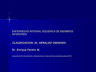 ENFERMEDAD ARTERIAL ISQUEMICA DE MIEMBROSENFERMEDAD ARTERIAL ISQUEMICA DE MIEMBROS
INFERIORESINFERIORES
CLAUDICACION: EL HERALDO OMINOSOCLAUDICACION: EL HERALDO OMINOSO
Dr. Enrique Fermín M.Dr. Enrique Fermín M.
Laboratorio de hemodinamia, exploraciones e intervenciones cardiovasculares HCCLaboratorio de hemodinamia, exploraciones e intervenciones cardiovasculares HCC
 