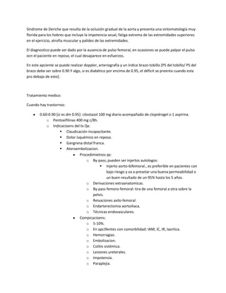 Sindrome de Deriche que resulta de la oclusión gradual de la aorta y presenta una sintomatología muy
florida para los hobres que incluye la impotencia seual, fatiga extrema de las extremidades superiores
en el ejercicio, atrofia muscular y palidez de las extremidades.

El diagnostico puede ser dado por la ausencia de pulso femoral, en ocasiones se puede palpar el pulso
ocn el paciente en reposo, el cual desaparece en esfuerzos.

En este apciente se puede realizar doppler, arteriografía y un índice brazo-tobillo [PS del tobillo/ PS del
brazo debe ser sobre 0.90 Y algo, si es diabético por encima de 0.95, el déficit se preenta cuando esta
pro debajo de esto].



Tratamiento medico:

Cuando hay trastornos:

        0.60-0.90 [si es dm 0.95]: cilostazol 100 mg diario acompañado de clopidrogel o 1 aspirina.
            o Pentoxifilinas 400 mg c/8h.
            o Indicacioens del tx Qx:
                      Claudicación incapacitante.
                      Dolor isquémico en reposo.
                      Gangrena distal franca.
                      Ateroembolizacion.
                                Procedimietnos qx:
                                      o By-pass; pueden ser injertos autologos:
                                                Injerto aorto-bifemoral., es preferible en pacientes con
                                                  bajo riesgo y va a presetar una buena permeabilidad o
                                                  un buen resultado de un 95% hasta los 5 años.
                                      o Derivaciones extraanatomicas.
                                      o By-pass femoro-femoral: tira de una femoral a otra sobre la
                                          pelvis.
                                      o Reivaciones axilo-femoral.
                                      o Endarterectomia aortoiliaca.
                                      o Técnicas endovasculares.
                                Compicacioens:
                                      o 5-10%.
                                      o En apci9entes con comorbilidad: IAM, IC, IR, Iaortica.
                                      o Hemorragias.
                                      o Embolizacion.
                                      o Colitis sistémica.
                                      o Lesiones ureterales.
                                      o Impotensia.
                                      o Paraplejia.
 