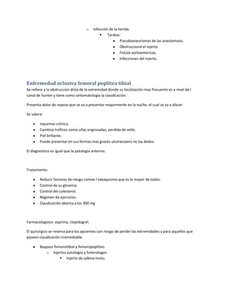 o    Infección de la herida.
                                               Tardias:
                                                           Pseudoaneurismas de las anastomosis.
                                                           Obstrucciond el injerto.
                                                           Fistula aortoentericas.
                                                           Infecciones del injerto.




Enfermedad oclusiva femoral poplítea tibial
Se refiere a la obstruccion dista de la extremidad donde su localización mas frecuente es a nivel de l
canal de hunter y tiene como sintomatología la claudicación.

Presenta dolor de reposo que se va a presentar mayormente en la noche, el cual se va a aliviar.

Se valora:

        Isquemai crónica.
        Cambiso tróficos como uñas engrosadas, perdida de vello.
        Piel brillante.
        Puede presentar en sus formas mas graves ulceracioens ne lso dedos.

El diagnostico es igual que la patología anterios.



Tratamiento:

        Reducir factores de riesgo comoe l tabaquismo que es le mayor de todos.
        Control de su glicemia.
        Control del colesterol.
        Régimen de ejercicios
        Claudicación abierta a los 300 mg



Farmacologioco: aspirina, clopidogrel.

El quirúrgico se reserva para los apcientes con riesgo de perder las extremidades y para aquellos que
psoeen claudicación irremediable.

        Baypass femorotibial y femoropopliteo.
           o Injertos autologos y heterologos.
                    Injerto de safena insitu.
 