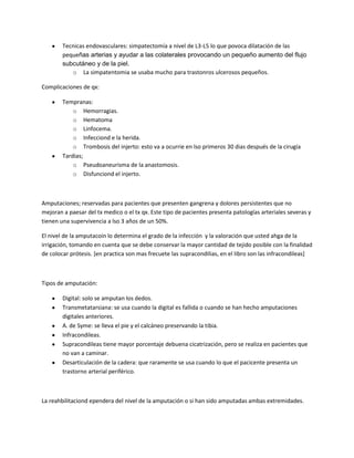 Tecnicas endovasculares: simpatectomía a nivel de L3-L5 lo que povoca dilatación de las
        pequeñas arterias y ayudar a las colaterales provocando un pequeño aumento del flujo
        subcutáneo y de la piel.
           o La simpatentomia se usaba mucho para trastonros ulcerosos pequeños.

Complicaciones de qx:

        Tempranas:
            o Hemorragias.
            o Hematoma
            o Linfocema.
            o Infecciond e la herida.
            o Trombosis del injerto: esto va a ocurrie en lso primeros 30 dias después de la cirugía
        Tardias;
            o Pseudoaneurisma de la anastomosis.
            o Disfunciond el injerto.



Amputaciones; reservadas para pacientes que presenten gangrena y dolores persistentes que no
mejoran a paesar del tx medico o el tx qx. Este tipo de pacientes presenta patologías arteriales severas y
tienen una supervivencia a lso 3 años de un 50%.

El nivel de la amputacoin lo determina el grado de la infección y la valoración que usted ahga de la
irrigación, tomando en cuenta que se debe conservar la mayor cantidad de tejido posible con la finalidad
de colocar prótesis. [en practica son mas frecuete las supracondilias, en el libro son las infracondileas]



Tipos de amputación:

        Digital: solo se amputan los dedos.
        Transmetatarsiana: se usa cuando la digital es fallida o cuando se han hecho amputaciones
        digitales anteriores.
        A. de Syme: se lleva el pie y el calcáneo preservando la tibia.
        Infracondileas.
        Supracondileas tiene mayor porcentaje debuena cicatrización, pero se realiza en pacientes que
        no van a caminar.
        Desarticulación de la cadera: que raramente se usa cuando lo que el pacicente presenta un
        trastorno arterial periférico.



La reahbilitaciond ependera del nivel de la amputación o si han sido amputadas ambas extremidades.
 