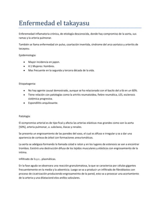 Enfermedad el takayasu
Enferemedad inflamatoria crónica, de etiología desconocida, donde hay compromiso de la aorta, sus
ramas y la arteria pulmonar.

También se llama enfermedad sin pulso, coartación invertida, síndrome del arco aortaico y arteritis de
tacayasu.

Epidemiologia:

        Mayor incidencia en japon.
        4:1 Mujeres: hombres.
        Mas frecuente en la segunda y tercera década de la vida.



Etiopatogenia:

        No hay agente causal demostrado, aunque se ha relacionado con el bacilo del a tb en un 60%.
        Tiene relación con patologías como la artritis reumatoidea, fiebre reumática, LES, esclerosis
        sistémica progresiva.
        Espondilitis anquilosante.



Patología:

El ocmpromiso arterial es de tipo fical y afecta las arterias elásticas mas grandes como son la aorta
[50%], arteria pulmonar, a. subclavia, iliacas y renales.

Se presenta un engrosamiento de las paredes del vaso, el cual es difuso e irregular y va a dar una
apariencia de corteza de árbol con formaciones aneurismáticas.

La aorta se adelgaza formando la llamada colad e raton y en los lugares de estenosis se van a encontrar
trombos. Existirá una destrucción difusa de los tejidos musculares y elásticos con engrosamiento de la
intima.

Infiltrado de ls y c.. plasmáticas.

En la fase aguda se observara una reacción granulomatosa, la que se caracteriza por células gigantes
frecuentemente en la media y la adventicia. Luego se va a producir un infiltrado de fibroblastos con
proceso de cicatrización produciendo engrosameinto de la pared, esto va a provocar una acortamiento
de la arteria y una dilataciond elos anillos valvulares.
 