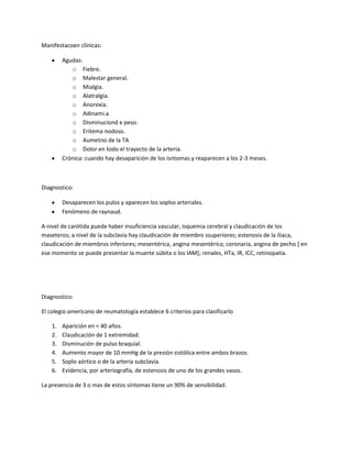 Manifestacoen clínicas:

         Agudas:
            o Fiebre.
            o Malestar general.
            o Mialgia.
            o Alatralgia.
            o Anorexia.
            o Adinami.a
            o Disminuciond e peso.
            o Eritema nodoso.
            o Aumetno de la TA
            o Dolor en todo el trayecto de la arteria.
         Crónica: cuando hay desaparición de los isntomas y reaparecen a los 2-3 meses.



Diagnostico:

         Desaparecen los pulos y aparecen los soplso arteriales.
         Fenómeno de raynaud.

A nivel de carótida puede haber insuficiencia vascular, isquemia cerebral y claudicación de los
maseteros; a nivel de la subclavia hay claudicación de miembro ssuperiores; estenosis de la iliaca,
claudicación de miembros inferiores; mesentérica, angina mesentérica; coronaria, angina de pecho [ en
ese momento se puede presentar la muerte súbita o los IAM]; renales, HTa, IR, ICC, retinopatía.




Diagnostico:

El colegio americano de reumatología establece 6 criterios para clasificarlo

    1.   Aparición en < 40 años.
    2.   Claudicación de 1 extremidad.
    3.   Disminución de pulso braquial.
    4.   Aumento mayor de 10 mmHg de la presión sistólica entre ambos brazos.
    5.   Soplo aórtico o de la arteria subclavia.
    6.   Evidencia, por arteriografía, de estenosis de uno de los grandes vasos.

La presencia de 3 o mas de estos síntomas tiene un 90% de sensibilidad.
 