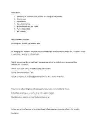 Laboratorio:

    1.   Velocidad de sedimentación globular en fase aguda > 40 mmHG.
    2.   Anemia leve
    3.   Leucocitosis.
    4.   Hipoalbuminemia.
    5.   Aumento de la igG, igA e igM
    6.   Aumento de ASLO.
    7.   PPD positivo.



Métodos dx no invasivos:

Pletisnografia, doppelr y ecodopler renal



En la angiografía podemos encontrar engrosamiento de la pared con estenosis focales, oclusión y estasis
o aneurisma y la aorta en cola de raton.



Tipo 1: compromiso del arco aórtico y sus ramas que son la carótida, tromco braquiocefálico,
veertebrales y subcalvia

Tipo 2: coartación aortica en ao torácica y descendente.

Tipo 3: combinación de 1 y dos.

Tipo 4: cualquiera de los otros tipos con afectación de la arteria pulmonar.




Tratamiento: a base de glucocorticoides con una duración no menos de 12 meses.

Debse hacerse chequeo periódico de la eritrosedimentacion.

Cuando existen lesiones el mejor tratamiento es el qx




Para el parcial: insuf venosa, ucleras vasculares, linfadenopatias, síndrome del estrecho torácico.

Final 8 dic.
 
