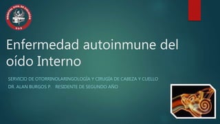 Enfermedad autoinmune del 
oído Interno 
SERVICIO DE OTORRINOLARINGOLOGÍA Y CIRUGÍA DE CABEZA Y CUELLO 
DR. ALAN BURGOS P. RESIDENTE DE SEGUNDO AÑO 
 
