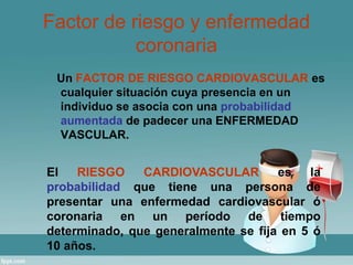 Factor de riesgo y enfermedad 
coronaria 
Un FACTOR DE RIESGO CARDIOVASCULAR es 
cualquier situación cuya presencia en un 
individuo se asocia con una probabilidad 
aumentada de padecer una ENFERMEDAD 
VASCULAR. 
El RIESGO CARDIOVASCULAR es la 
probabilidad que tiene una persona de 
presentar una enfermedad cardiovascular ó 
coronaria en un período de tiempo 
determinado, que generalmente se fija en 5 ó 
10 años. 
 