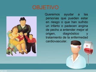 OBJETIVO 
Queremos ayudar a las 
personas que pueden estar 
en riesgo o que han sufrido 
un infarto o padecen angina 
de pecho a entender mejor el 
origen, diagnóstico y 
tratamiento de la enfermedad 
cardiovascular. 
 