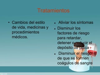 Tratamientos 
• Cambios del estilo 
de vida, medicinas y 
procedimientos 
médicos. 
 Aliviar los síntomas 
 Disminuir los 
factores de riesgo 
para retardar, 
detener o reducir el 
depósito de placa 
 Disminuir el riesgo 
de que se formen 
coágulos de sangre 
 