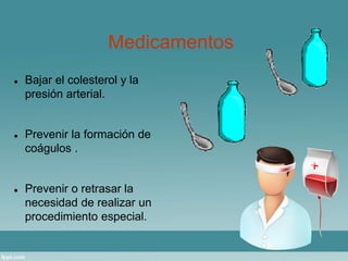Medicamentos 
 Bajar el colesterol y la 
presión arterial. 
 Prevenir la formación de 
coágulos . 
 Prevenir o retrasar la 
necesidad de realizar un 
procedimiento especial. 
 