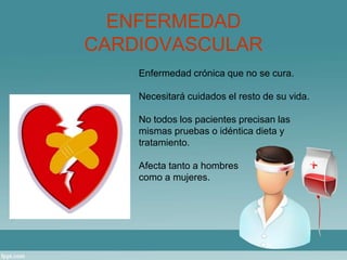 ENFERMEDAD 
CARDIOVASCULAR 
Enfermedad crónica que no se cura. 
Necesitará cuidados el resto de su vida. 
No todos los pacientes precisan las 
mismas pruebas o idéntica dieta y 
tratamiento. 
Afecta tanto a hombres 
como a mujeres. 
 