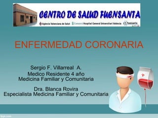 ENFERMEDAD CORONARIA 
Sergio F. Villarreal A. 
Medico Residente 4 año 
Medicina Familiar y Comunitaria 
Dra. Blanca Rovira 
Especialista Medicina Familiar y Comunitaria 
 