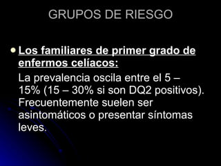 GRUPOS DE RIESGO Los familiares de primer grado de enfermos celíacos:   La prevalencia oscila entre el 5 – 15% (15 – 30% si son DQ2 positivos). Frecuentemente suelen ser asintomáticos o presentar síntomas leves .  