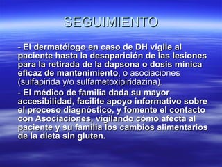 SEGUIMIENTO -  El dermatólogo en caso de DH vigile al paciente hasta la desaparición de las lesiones para la retirada de la dapsona o dosis mínica eficaz de mantenimiento , o asociaciones (sulfapirida y/o sulfametoxipiridazina). -  El médico de familia dada su mayor accesibilidad, facilite apoyo informativo sobre el proceso diagnóstico, y fomente el contacto con Asociaciones, vigilando cómo afecta al paciente y su familia los cambios alimentarios de la dieta sin gluten. 