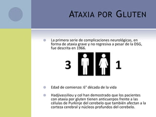 ATAXIA            POR        G LUTEN

   La primera serie de complicaciones neurológicas, en
    forma de ataxia grave y no regresiva a pesar de la DSG,
    fue descrita en 1966.



            3                             1
                                          1
   Edad de comienzo: 6° década de la vida
   Hadjivassiliou y col han demostrado que los pacientes
    con ataxia por gluten tienen anticuerpos frente a las
    células de Purkinje del cerebelo que también afectan a la
    corteza cerebral y núcleos profundos del cerebelo.
 