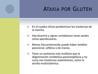 ATAXIA         POR       G LUTEN

   En el cuadro clínico predominan los trastornos de
    la marcha.
   Hay disartria y signos cerebelosos tanto axiales
    como apendiculares.
   Menos frecuentemente puede haber temblor
    posicional, cefálico o de manos.
   Tiene un comienzo más insidioso que la
    degeneración cerebelosa paraneoplásica y no
    cursa con trastornos autonómicos, como la
    atrofia multisistémica.
 