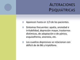 A LTERACIONES
                         P SIQUIÁTRICAS

   Aparecen hasta en 1/3 de los pacientes.
   Síntomas frecuentes: apatía, ansiedad e
    irritabilidad, depresión mayor, trastornos
    distímicos, de adaptación o de pánico,
    esquizofrenia, anorexia, etc.
   Los cuadros depresivos se relacionan con
    déficit de de B6 y triptófano.
 