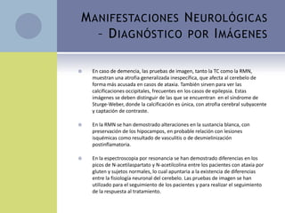 M ANIFESTACIONES N EUROLÓGICAS
   – D IAGNÓSTICO POR I MÁGENES

   En caso de demencia, las pruebas de imagen, tanto la TC como la RMN,
    muestran una atrofia generalizada inespecífica, que afecta al cerebelo de
    forma más acusada en casos de ataxia. También sirven para ver las
    calcificaciones occipitales, frecuentes en los casos de epilepsia. Estas
    imágenes se deben distinguir de las que se encuentran en el síndrome de
    Sturge-Weber, donde la calcificación es única, con atrofia cerebral subyacente
    y captación de contraste.

   En la RMN se han demostrado alteraciones en la sustancia blanca, con
    preservación de los hipocampos, en probable relación con lesiones
    isquémicas como resultado de vasculitis o de desmielinización
    postinflamatoria.

   En la espectroscopia por resonancia se han demostrado diferencias en los
    picos de N-acetilaspartato y N-acetilcolina entre los pacientes con ataxia por
    gluten y sujetos normales, lo cual apuntaria a la existencia de diferencias
    entre la fisiología neuronal del cerebelo. Las pruebas de imagen se han
    utilizado para el seguimiento de los pacientes y para realizar el seguimiento
    de la respuesta al tratamiento.
 