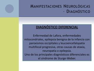 M ANIFESTACIONES N EUROLÓGICAS
                      – D IAGNÓSTICO


    EEGDIAGNÓSTICO DIFERENCIAL
    EMG
      Enfermedad de Lafora, enfermedades
mitocondriales, epilepsia benigna de la infancia con
  LCR, inespecífico, suele tener
   paroxismos occipitales y leucoencefalopatía
    pleocitosis linfocítica. Dosaje de
   multifocal progresiva, otras causas de ataxia,
    anticuerpos antigliadina y
              neuropatía o epilepsia.
    antitransglutaminasa, aunque su rol
Uno de los principales diagnósticos diferenciales es
    no estásíndrome de Sturge-Weber.
          el aclarado.
 