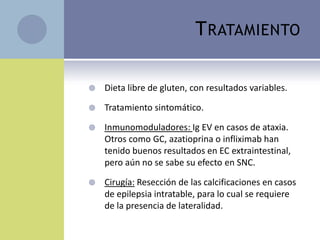 T RATAMIENTO

   Dieta libre de gluten, con resultados variables.

   Tratamiento sintomático.

   Inmunomoduladores: Ig EV en casos de ataxia.
    Otros como GC, azatioprina o infliximab han
    tenido buenos resultados en EC extraintestinal,
    pero aún no se sabe su efecto en SNC.

   Cirugía: Resección de las calcificaciones en casos
    de epilepsia intratable, para lo cual se requiere
    de la presencia de lateralidad.
 