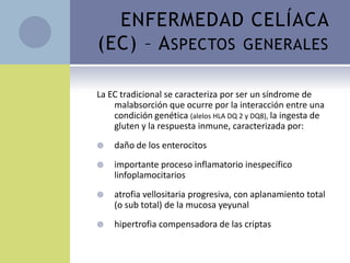 ENFERMEDAD CELÍACA
(EC) – A SPECTOS GENERALES

La EC tradicional se caracteriza por ser un síndrome de
    malabsorción que ocurre por la interacción entre una
    condición genética (alelos HLA DQ 2 y DQ8), la ingesta de
    gluten y la respuesta inmune, caracterizada por:
   daño de los enterocitos
   importante proceso inflamatorio inespecífico
    linfoplamocitarios
   atrofia vellositaria progresiva, con aplanamiento total
    (o sub total) de la mucosa yeyunal
   hipertrofia compensadora de las criptas
 