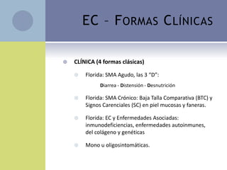EC – F ORMAS C LÍNICAS

   CLÍNICA (4 formas clásicas)

       Florida: SMA Agudo, las 3 “D”:
              Diarrea - Distensión - Desnutrición

       Florida: SMA Crónico: Baja Talla Comparativa (BTC) y
        Signos Carenciales (SC) en piel mucosas y faneras.

       Florida: EC y Enfermedades Asociadas:
        inmunodeficiencias, enfermedades autoinmunes,
        del colágeno y genéticas

       Mono u oligosintomáticas.
 