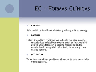 EC – F ORMAS C LÍNICAS

   SILENTE
Asintomáticos. Familiares directos y hallazgos de screening
   LATENTE
Haber sido celíaco confirmado mediante biopsias, pruebas
    terapéuticas y desafíos y no presentar en la actualidad
    atrofia vellositaria con la ingesta regular de gluten,
    manteniendo integridad del epitelio intestinal y buen
    estado general.
   POTENCIAL
Tener los marcadores genéticos, el ambiente para desarrollar
    y no padecerla.
 