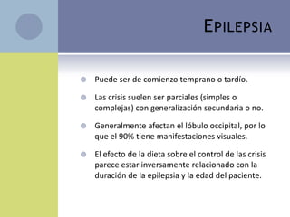 E PILEPSIA

   Puede ser de comienzo temprano o tardío.

   Las crisis suelen ser parciales (simples o
    complejas) con generalización secundaria o no.

   Generalmente afectan el lóbulo occipital, por lo
    que el 90% tiene manifestaciones visuales.

   El efecto de la dieta sobre el control de las crisis
    parece estar inversamente relacionado con la
    duración de la epilepsia y la edad del paciente.
 