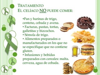 TRATAMIENTO 
EL CELÍACO NO PUEDE COMER: 
•Pan y harinas de trigo, 
centeno, cebada y avena. 
• Facturas, pastas, tortas, 
galletitas y bizcochos. 
• Sémola de trigo. 
• Alimentos preparados o 
manufacturados en los que no 
se especifique que no contiene 
gluten. 
• Infusiones y bebidas 
preparados con cereales: malta, 
cerveza, agua de cebada. 
 