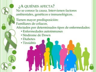 ¿A QUIÉNES AFECTA? 
No se conoce la causa. Intervienen factores 
ambientales, genéticos e inmunológicos. 
Tienen mayor predisposición: 
Familiares de celíacos. 
Afectados por determinados tipos de enfermedades: 
• Enfermedades autoinmunes 
• Síndrome de Down 
• Diabetes 
• Tiroiditis 
 
