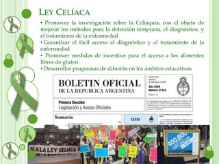 LEY CELÍACA 
• Promover la investigación sobre la Celiaquía, con el objeto de 
mejorar los métodos para la detección temprana, el diagnóstico, y 
el tratamiento de la enfermedad 
• Garantizar el fácil acceso al diagnóstico y al tratamiento de la 
enfermedad 
• Promover medidas de incentivo para el acceso a los alimentos 
libres de gluten. 
• Desarrollar programas de difusión en los ámbitos educativos 
 