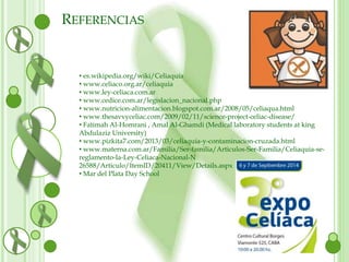 REFERENCIAS 
• es.wikipedia.org/wiki/Celiaquía 
• www.celiaco.org.ar/celiaquia 
• www.ley-celiaca.com.ar 
• www.cedice.com.ar/legislacion_nacional.php 
• www.nutricion-alimentacion.blogspot.com.ar/2008/05/celiaqua.html 
• www.thesavvyceliac.com/2009/02/11/science-project-celiac-disease/ 
• Fatimah Al-Homrani , Amal Al-Ghamdi (Medical laboratory students at king 
Abdulaziz University) 
• www.pizkita7.com/2013/03/celiaquia-y-contaminacion-cruzada.html 
• www.materna.com.ar/Familia/Ser-familia/Articulos-Ser-Familia/Celiaquia-se-reglamento- 
la-Ley-Celiaca-Nacional-N 
26588/Articulo/ItemID/20411/View/Details.aspx 
• Mar del Plata Day School 
 