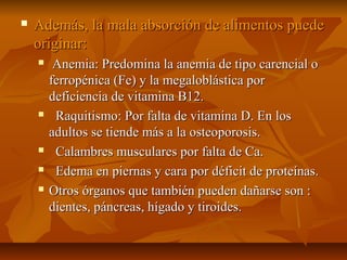    Además, la mala absorción de alimentos puede
    originar:
        Anemia: Predomina la anemia de tipo carencial o
        ferropénica (Fe) y la megaloblástica por
        deficiencia de vitamina B12.
        Raquitismo: Por falta de vitamina D. En los
        adultos se tiende más a la osteoporosis.
        Calambres musculares por falta de Ca.
        Edema en piernas y cara por déficit de proteínas.
       Otros órganos que también pueden dañarse son :
        dientes, páncreas, hígado y tiroides.
 
