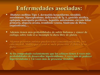 Enfermedades asociadas:
    Diabetes mellitus Tipo 1, dermatitis herpetiforme, tiroiditis
    autoinmune, hipoesplenismo, deficiencia de Ig A, gastritis atrófica,
    epilepsia, neuropatía periférica,, hepatitis autoinmune, cirrosis biliar
    primaria, alopecia areata, trombosis venosa, Síndrome de Down,
    esquizofrenia,…

   Además tienen más probabilidades de sufrir linfomas y cáncer de
    esófago, sobre todo si se incumple la dieta libre de gluten.

   Algunas personas autistas pueden tener concomitantemente esta
    enfermedad. Motivo por el cual se suele proscribir el gluten de su
    dieta.

   Se ha comprobado recientemente que los celíacos tienen 4 veces más
    probabilidades de desarrollar hipotiroidismo, 3 veces más de padecer
    hipertiroidismo y 3,6 veces más de presentar tiroiditis.
 