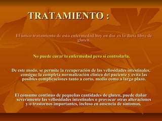 TRATAMIENTO :
  El único tratamiento de esta enfermedad hoy en día es la dieta libre de
                                  gluten.


           No puede curar la enfermedad pero sí controlarla.


De este modo, se permite la recuperación de las vellosidades intestinales,
    consigue la completa normalización clínica del paciente y evita las
     posibles complicaciones tanto a corto, medio como a largo plazo.


 El consumo continuo de pequeñas cantidades de gluten, puede dañar
  severamente las vellosidades intestinales o provocar otras alteraciones
       y/o trastornos importantes, incluso en ausencia de síntomas.
 