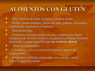 ALIMENTOS CON GLUTEN
     Pan y harinas de trigo, centeno, cebada y avena.
     Bollos, pastas italianas, pastas de sopa, galletas, bizcochos,
    magdalenas y pastelería en general.
     Sémola de trigo.
     Productos manufacturados en cuya composición entren
    cualquiera de harinas citadas y, en general, cualquier alimento
    preparado si no se específica que no contiene gluten.
     Alimentos malteados.
     Chocolates (salvo si existe declaración expresa del
    comerciante).
     Infusiones y bebidas preparados con cereales: malta,
    cerveza, agua de cebada.
 