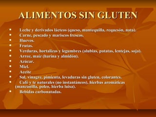 ALIMENTOS SIN GLUTEN
     Leche y derivados lácteos (queso, mantequilla, requesón, nata).
     Carne, pescado y mariscos frescos.
     Huevos.
     Frutas.
     Verduras, hortalizas y legumbres (alubias, patatas, lentejas, soja).
     Arroz, maíz (harina y almidón).
     Azúcar.
     Miel.
     Aceite
     Sal, vinagre, pimienta, levaduras sin gluten, colorantes.
     Café y te naturales (no instantáneos), hierbas aromáticas
    (manzanilla, poleo, hierba luisa).
     Bebidas carbonatadas.
 