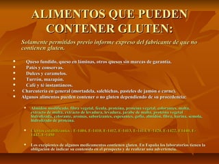 ALIMENTOS QUE PUEDEN
           CONTENER GLUTEN:
    Solamente permitidos previo informe expreso del fabricante de que no
    contienen gluten.

     Queso fundido, queso en láminas, otros quesos sin marcas de garantía.
     Patés y conservas.
     Dulces y caramelos.
     Turrón, mazapán.
     Café y té instantáneos.

    Charcutería en general (mortadela, salchichas, pasteles de jamón o carne).
   Algunos alimentos pueden contener o no gluten dependiendo de su procedencia:

        Almidón modificado, fibra vegetal, fécula, proteína, proteína vegetal, colorantes, malta,
         extracto de malta, extracto de levadura, levadura, jarabe de malta, proteína vegetal
         hidrolizada, colorante, aromas, saborizantes, espesantes, gofio, almidón, fibra, harina, sémola,
         hidrolizado de proteína.

        Ciertos estabilizantes : E-1404, E-1410, E-1412, E-1413, E-1414, E-1420, E-1422, E1440, E-
         1442, E-1450

        Los excipientes de algunos medicamentos contienen gluten. En España los laboratorios tienen la
         obligación de indicar su contenido en el prospecto y de realizar una advertencia.
 