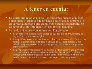 A tener en cuenta:
   La contaminación cruzada :los alimentos pueden contener
    gluten incluso cuando éste no haya sido colocado a propósito
    en la receta, debido a que en muchos procesos industriales se
    elaboran distintos productos en una misma máquina.
   Se ha de evitar esta contaminación. Por ejemplo:
       Se evitará freír alimentos sin gluten en aceites donde previamente se
        hayan frito productos con gluten.
       En aquellas casas en las que hay un celíaco, se recomienda eliminar las
        harinas y el pan rallado de trigo y utilizar en su lugar harinas y pan
        rallado sin gluten o copos de puré de patata para rebozar, empanar o
        espesar salsas.
       Se debe tener precaución con las harinas de maíz, arroz, etc. de venta
        en panaderías o supermercados sin certificar la ausencia de gluten.
        Pueden estar contaminadas si su molienda se ha realizado en molinos
        donde también se muelen otros cereales que contienen gluten.
 