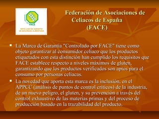 Federación de Asociaciones de
                             Celiacos de España
                                  (FACE)

   La Marca de Garantía "Controlado por FACE" tiene como
    objeto garantizar al consumidor celíaco que los productos
    etiquetados con esta distinción han cumplido los requisitos que
    FACE establece respecto a niveles máximos de gluten,
    garantizando que los productos verificados son aptos para el
    consumo por personas celíacas.
   La novedad que aporta esta marca es la inclusión, en el
    APPCC (análisis de puntos de control críticos) de la industria,
    de un nuevo peligro, el gluten, y su prevención a través del
    control exhaustivo de las materias primas y del proceso de
    producción basado en la trazabilidad del producto.
 