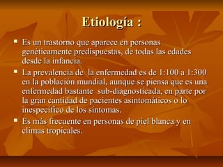 Etiología :
   Es un trastorno que aparece en personas
    genéticamente predispuestas, de todas las edades
    desde la infancia.
   La prevalencia de la enfermedad es de 1:100 a 1:300
    en la población mundial, aunque se piensa que es una
    enfermedad bastante sub-diagnosticada, en parte por
    la gran cantidad de pacientes asintomáticos o lo
    inespecífico de los síntomas.
   Es más frecuente en personas de piel blanca y en
    climas tropicales.
 