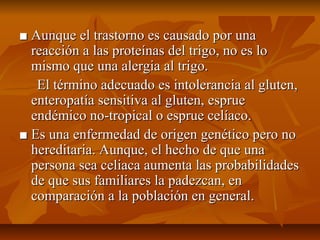 ■ Aunque el trastorno es causado por una
  reacción a las proteínas del trigo, no es lo
  mismo que una alergia al trigo.
   El término adecuado es intolerancia al gluten,
  enteropatía sensitiva al gluten, esprue
  endémico no-tropical o esprue celíaco.
■ Es una enfermedad de origen genético pero no
  hereditaria. Aunque, el hecho de que una
  persona sea celiaca aumenta las probabilidades
  de que sus familiares la padezcan, en
  comparación a la población en general.
 