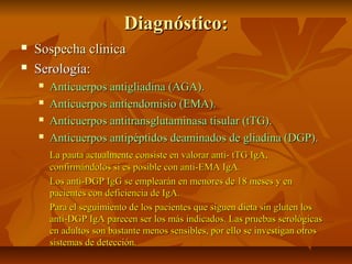 Diagnóstico:
   Sospecha clínica
   Serología:
       Anticuerpos antigliadina (AGA).
       Anticuerpos antiendomisio (EMA).
       Anticuerpos antitransglutaminasa tisular (tTG).
       Anticuerpos antipéptidos deaminados de gliadina (DGP).
        La pauta actualmente consiste en valorar anti- tTG IgA,
        confirmándolos si es posible con anti-EMA IgA.
        Los anti-DGP IgG se emplearán en menores de 18 meses y en
        pacientes con deficiencia de IgA.
        Para el seguimiento de los pacientes que siguen dieta sin gluten los
        anti-DGP IgA parecen ser los más indicados. Las pruebas serológicas
        en adultos son bastante menos sensibles, por ello se investigan otros
        sistemas de detección.
 