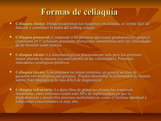 Formas de celiaquía
   Celiaquía clásica: Donde predominan los trastornos intestinales, es la más fácil de
    detectar y constituye la punta del iceberg celíaco.

   Celiaquía potencial: Comprende a las personas que tienen predisposición genética
    (familiares en 1º celíacos), presentan alteraciones inmunitarias pero las vellosidades
    de su intestino están intactas.

   Celiaquía silente: La sintomatología es prácticamente nula pero los enfermos
    tienen alterada la mucosa yeyunal (atrofia en las vellosidades). Presentan
    marcadores serológicos positivos.

   Celiaquía latente: Los enfermos no tienen síntomas, en general se trata de
    personas con predisposición genética . Pueden desarrollar la enfermedad de manera
    súbita. Esta tipología es la más difícil de diagnosticar.

   Celiaquía refractaria: La dieta libre de gluten no elimina los trastornos
    intestinales, estos enfermos tienen solo 50% de supervivencia ya que la
    predisposición a desarrollar procesos neoformativos, como el linfoma intestinal e
    infecciones concomitantes es muy alta.
 