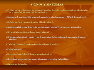 SIGNOS Y SÍNTOMAS
● Pérdida de las vellosidades normales del intestino delgado, con la consiguiente disminución
    de la superficie de absorción de nutrientes.

● Síndrome de malabsorción intestinal secundario a la diarrea (en el 50% de los pacientes).

● Deficits nutritivo: hierro, vitamina B12, vitamina D.

● Aumento del riesgo de desarrollar un linfoma de células T, en los casos no tratados.

● Dermatitis herpetiforme. Erupciones en la piel.

● Distensión abdominal, esteatorrea y desnutrición. Dolor abdominal recurrente. Diarrea,
   vómitos.

● Talla baja (afecta el crecimiento en los niños no tratados).

● Fatiga habitual.

● Depresión. Irritabilidad. Trastornos psiquiátricos.

● Retardo de menarquia (mujeres). Abortos de repetición. Infertilidad.

● Osteopenia del adulto.
 
