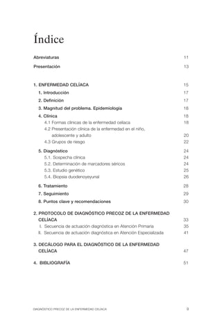 Índice
Abreviaturas                                                          11


Presentación                                                          13




1. ENFERMEDAD CELÍACA                                                 15

   1. Introducción                                                    17

   2. Definición                                                      17

   3. Magnitud del problema. Epidemiología                            18

   4. Clínica                                                         18

      4.1 Formas clínicas de la enfermedad celíaca                    18

      4.2 Presentación clínica de la enfermedad en el niño,

          adolescente y adulto                                        20

      4.3 Grupos de riesgo                                            22


   5. Diagnóstico                                                     24

      5.1. Sospecha clínica                                           24

      5.2. Determinación de marcadores séricos                        24

      5.3. Estudio genético                                           25

      5.4. Biopsia duodenoyeyunal                                     26


   6. Tratamiento                                                     28

   7. Seguimiento                                                     29

   8. Puntos clave y recomendaciones                                  30


2. PROTOCOLO DE DIAGNÓSTICO PRECOZ DE LA ENFERMEDAD

   CELÍACA                                                            33

    I. Secuencia de actuación diagnóstica en Atención Primaria        35

   II. Secuencia de actuación diagnóstica en Atención Especializada   41


3. DECÁLOGO PARA EL DIAGNÓSTICO DE LA ENFERMEDAD

   CELÍACA                                                            47


4. BIBLIOGRAFÍA                                                       51





DIAGNÓSTICO PRECOZ DE LA ENFERMEDAD CELÍACA                            9
 