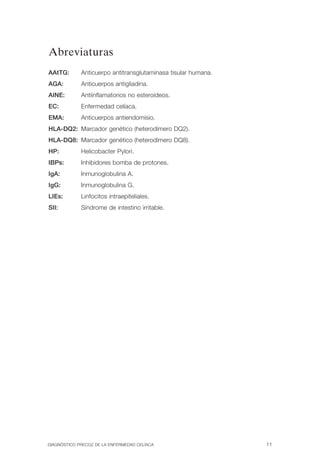 Abreviaturas

AAtTG:       Anticuerpo antitransglutaminasa tisular humana.
AGA:         Anticuerpos antigliadina.
AINE:        Antiinflamatorios no esteroideos.
EC:          Enfermedad celíaca.
EMA:         Anticuerpos antiendomisio.
HLA-DQ2: Marcador genético (heterodímero DQ2).

HLA-DQ8: Marcador genético (heterodímero DQ8).

HP:          Helicobacter Pylori.

IBPs:        Inhibidores bomba de protones.

IgA:         Inmunoglobulina A.

IgG:         Inmunoglobulina G.

LIEs:        Linfocitos intraepiteliales.

SII:         Síndrome de intestino irritable.





DIAGNÓSTICO PRECOZ DE LA ENFERMEDAD CELÍACA                    11
 
