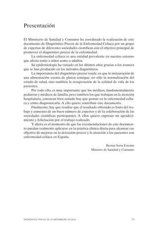 Presentación

El Ministerio de Sanidad y Consumo ha coordinado la realización de este
documento de Diagnóstico Precoz de la Enfermedad Celíaca por un grupo
de expertos de diferentes sociedades científicas con el objetivo principal de
promover el diagnóstico precoz de la enfermedad.
      La enfermedad celíaca es una entidad prevalente en nuestro entorno
que afecta tanto a niños como a adultos.
      Su epidemiología ha variado en los últimos años gracias a los avances
que se han producido en los métodos diagnósticos.
      La importancia del diagnóstico precoz reside en que la instauración de
una alimentación exenta de gluten consigue, no sólo la normalización del
estado de salud, sino también la recuperación de la calidad de vida de los
pacientes.
      Por todo ello, es muy importante que los médicos, fundamentalmente
pediatras y médicos de familia, pero también los que trabajan en la atención
hospitalaria, conozcan bien cuándo hay que pensar en la enfermedad celía­
ca y cómo diagnosticarla. A ello quiere contribuir este documento.
      Finalmente, hay que resaltar que el resultado obtenido es fruto del tra­
bajo y consenso de un buen número de expertos y de la colaboración de las
sociedades científicas participantes. A ellos quiero expresar mi agradeci­
miento y felicitación por el trabajo realizado.
      Y ahora es el momento de que las recomendaciones de este documen­
to puedan realmente aplicarse en la práctica clínica diaria para alcanzar ese
objetivo de mejorar en la detección precoz y la atención a los pacientes con
enfermedad celíaca en España.

                                                          Bernat Soria Escoms
                                               Ministro de Sanidad y Consumo




DIAGNÓSTICO PRECOZ DE LA ENFERMEDAD CELÍACA                                 13
 