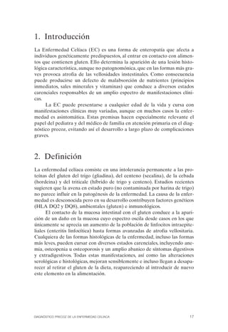 1. Introducción
La Enfermedad Celíaca (EC) es una forma de enteropatía que afecta a
individuos genéticamente predispuestos, al entrar en contacto con alimen­
tos que contienen gluten. Ello determina la aparición de una lesión histo­
lógica característica, aunque no patognomónica, que en las formas más gra­
ves provoca atrofia de las vellosidades instestinales. Como consecuencia
puede producirse un defecto de malabsorción de nutrientes (principios
inmediatos, sales minerales y vitaminas) que conduce a diversos estados
carenciales responsables de un amplio espectro de manifestaciones clíni­
cas.
     La EC puede presentarse a cualquier edad de la vida y cursa con
manifestaciones clínicas muy variadas, aunque en muchos casos la enfer­
medad es asintomática. Estas premisas hacen especialmente relevante el
papel del pediatra y del médico de familia en atención primaria en el diag­
nóstico precoz, evitando así el desarrollo a largo plazo de complicaciones
graves.



2. Definición
La enfermedad celíaca consiste en una intolerancia permanente a las pro­
teínas del gluten del trigo (gliadina), del centeno (secalina), de la cebada
(hordeina) y del triticale (híbrido de trigo y centeno). Estudios recientes
sugieren que la avena en estado puro (no contaminada por harina de trigo)
no parece influir en la patogénesis de la enfermedad. La causa de la enfer­
medad es desconocida pero en su desarrollo contribuyen factores genéticos
(HLA DQ2 y DQ8), ambientales (gluten) e inmunológicos.
      El contacto de la mucosa intestinal con el gluten conduce a la apari­
ción de un daño en la mucosa cuyo espectro oscila desde casos en los que
únicamente se aprecia un aumento de la población de linfocitos intraepite­
liales (enteritis linfocítica) hasta formas avanzadas de atrofia vellositaria.
Cualquiera de las formas histológicas de la enfermedad, incluso las formas
más leves, pueden cursar con diversos estados carenciales, incluyendo ane­
mia, osteopenia u osteoporosis y un amplio abanico de síntomas digestivos
y extradigestivos. Todas estas manifestaciones, así como las alteraciones
serológicas e histológicas, mejoran sensiblemente e incluso llegan a desapa­
recer al retirar el gluten de la dieta, reapareciendo al introducir de nuevo
este elemento en la alimentación.




DIAGNÓSTICO PRECOZ DE LA ENFERMEDAD CELÍACA                                17
 