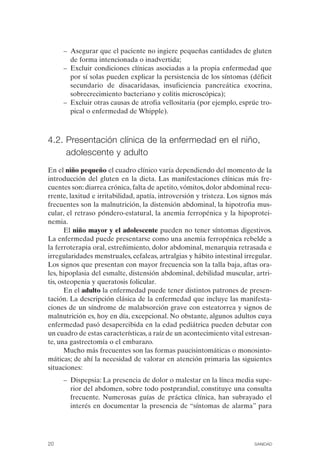 –	 Asegurar que el paciente no ingiere pequeñas cantidades de gluten
         de forma intencionada o inadvertida;
      –	 Excluir condiciones clínicas asociadas a la propia enfermedad que
         por sí solas pueden explicar la persistencia de los síntomas (déficit
         secundario de disacaridasas, insuficiencia pancreática exocrina,
         sobrecrecimiento bacteriano y colitis microscópica);
      –	 Excluir otras causas de atrofia vellositaria (por ejemplo, esprúe tro­
         pical o enfermedad de Whipple).



4.2. Presentación clínica de la enfermedad en el niño,
     adolescente y adulto
En el niño pequeño el cuadro clínico varía dependiendo del momento de la
introducción del gluten en la dieta. Las manifestaciones clínicas más fre­
cuentes son: diarrea crónica, falta de apetito, vómitos, dolor abdominal recu­
rrente, laxitud e irritabilidad, apatía, introversión y tristeza. Los signos más
frecuentes son la malnutrición, la distensión abdominal, la hipotrofia mus­
cular, el retraso póndero-estatural, la anemia ferropénica y la hipoprotei­
nemia.
       El niño mayor y el adolescente pueden no tener síntomas digestivos.
La enfermedad puede presentarse como una anemia ferropénica rebelde a
la ferroterapia oral, estreñimiento, dolor abdominal, menarquia retrasada e
irregularidades menstruales, cefaleas, artralgias y hábito intestinal irregular.
Los signos que presentan con mayor frecuencia son la talla baja, aftas ora­
les, hipoplasia del esmalte, distensión abdominal, debilidad muscular, artri­
tis, osteopenia y queratosis folicular.
       En el adulto la enfermedad puede tener distintos patrones de presen­
tación. La descripción clásica de la enfermedad que incluye las manifesta­
ciones de un síndrome de malabsorción grave con esteatorrea y signos de
malnutrición es, hoy en día, excepcional. No obstante, algunos adultos cuya
enfermedad pasó desapercibida en la edad pediátrica pueden debutar con
un cuadro de estas características, a raíz de un acontecimiento vital estresan­
te, una gastrectomía o el embarazo.
       Mucho más frecuentes son las formas paucisintomáticas o monosinto­
máticas; de ahí la necesidad de valorar en atención primaria las siguientes
situaciones:
      –	 Dispepsia: La presencia de dolor o malestar en la línea media supe­
         rior del abdomen, sobre todo postprandial, constituye una consulta
         frecuente. Numerosas guías de práctica clínica, han subrayado el
         interés en documentar la presencia de “síntomas de alarma” para




20	                                                                      SANIDAD
 