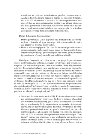 seleccionar los pacientes subsidiarios de pruebas complementarias.
         Así, la endoscopia resulta necesaria cuando los síntomas debutan a
         una edad >50 años o ante la presencia de vómitos persistentes, ane­
         mia, pérdida de peso, antecedentes familiares de cáncer gástrico o
         una masa palpable en el abdomen. En ausencia de síntomas de alar­
         ma, no resulta coste-efectivo indicar una gastroscopia. La actitud en
         estos casos depende de la naturaleza de los síntomas.

      Deben distinguirse dos situaciones:
      –	 Distrés postprandial (antes dispepsia tipo dismotilidad). Este térmi­
         no hace referencia a los pacientes que refieren sensación de sacie­
         dad precoz y/o plenitud postprandial.
      –	 Dolor o ardor en epigastrio: Se trata de pacientes que refieren una
         sensación urente en el epigastrio, que puede ser la expresión de una
         enfermedad por reflujo gastroesofágico, una úlcera gastroduodenal
         (generalmente péptica) o una hipersensibilidad al ácido.

      Con alguna frecuencia, especialmente en el subgrupo de pacientes con
distrés postprandial, los síntomas no logran ser aliviados con tratamiento
empírico con procinéticos (incluso cuando se asocian IBPs). Muchas veces,
este tipo de pacientes incluyen entre sus síntomas sensación de hinchazón,
flatulencia, meteorismo y dolor abdominal; y pueden referir una historia de
aftas recidivantes, astenia, cambios en el estado de ánimo, irritabilidad o
incluso depresión. Recientes evidencias han puesto de relieve que cuando
se biopsia el duodeno de estos enfermos se encuentra una alta prevalencia
de lesiones histológicas. Es probable que en el futuro sea necesario incluir
la toma de 4-6 biopsias de la 2.ª-3.ª porción duodenal en los pacientes con
dispepsia funcional “refractaria” para excluir la presencia de una enferme­
dad celíaca. En la selección del paciente candidato a biopsia se considerará
previamente el estado serólogico de AAtTG.

      –	 Síndrome de intestino irritable (SII). Es un cuadro caracterizado
         por síntomas crónicos y recurrentes de dolor o malestar abdominal
         que alivia tras la defecación y que se asocia a cambios en la frecuen­
         cia y/o consistencia de las deposiciones, sin apreciar síntomas de
         alarma. De los tres subtipos que se describen (predominio de estre­
         ñimiento, predominio de diarrea y patrón alternante), es especial­
         mente sospechoso el enfermo con diarrea como síntoma principal.
         Solo un 20% mantienen el diagnóstico de diarrea de origen “fun­
         cional”, cuando son sometidos a una evaluación sistemática para
         excluir entidades como la colitis microscópica, malabsorción de
         azúcares, malabsorción idiopática de sales biliares, sobrecrecimien-




DIAGNÓSTICO PRECOZ DE LA ENFERMEDAD CELÍACA                                  21
 