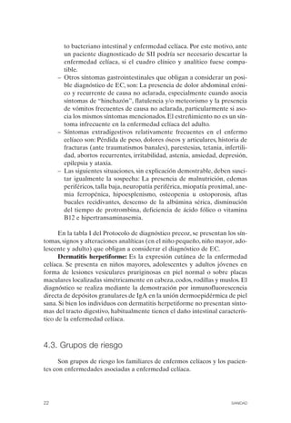 to bacteriano intestinal y enfermedad celíaca. Por este motivo, ante
         un paciente diagnosticado de SII podría ser necesario descartar la
         enfermedad celíaca, si el cuadro clínico y analítico fuese compa­
         tible.
      –	 Otros síntomas gastrointestinales que obligan a considerar un posi­
         ble diagnóstico de EC, son: La presencia de dolor abdominal cróni­
         co y recurrente de causa no aclarada, especialmente cuando asocia
         síntomas de “hinchazón”, flatulencia y/o meteorismo y la presencia
         de vómitos frecuentes de causa no aclarada, particularmente si aso­
         cia los mismos síntomas mencionados. El estreñimiento no es un sín­
         toma infrecuente en la enfermedad celíaca del adulto.
      –	 Síntomas extradigestivos relativamente frecuentes en el enfermo
         celíaco son: Pérdida de peso, dolores óseos y articulares, historia de
         fracturas (ante traumatismos banales), parestesias, tetania, infertili­
         dad, abortos recurrentes, irritabilidad, astenia, ansiedad, depresión,
         epilepsia y ataxia.
      –	 Las siguientes situaciones, sin explicación demostrable, deben susci­
         tar igualmente la sospecha: La presencia de malnutrición, edemas
         periféricos, talla baja, neuropatía periférica, miopatía proximal, ane­
         mia ferropénica, hipoesplenismo, osteopenia u ostoporosis, aftas
         bucales recidivantes, descenso de la albúmina sérica, disminución
         del tiempo de protrombina, deficiencia de ácido fólico o vitamina
         B12 e hipertransaminasemia.

      En la tabla I del Protocolo de diagnóstico precoz, se presentan los sín­
tomas, signos y alteraciones analíticas (en el niño pequeño, niño mayor, ado­
lescente y adulto) que obligan a considerar el diagnóstico de EC.
      Dermatitis herpetiforme: Es la expresión cutánea de la enfermedad
celíaca. Se presenta en niños mayores, adolescentes y adultos jóvenes en
forma de lesiones vesiculares pruriginosas en piel normal o sobre placas
maculares localizadas simétricamente en cabeza, codos, rodillas y muslos. El
diagnóstico se realiza mediante la demostración por inmunofluorescencia
directa de depósitos granulares de IgA en la unión dermoepidérmica de piel
sana. Si bien los individuos con dermatitis herpetiforme no presentan sínto­
mas del tracto digestivo, habitualmente tienen el daño intestinal caracterís­
tico de la enfermedad celíaca.



4.3. Grupos de riesgo
      Son grupos de riesgo los familiares de enfermos celíacos y los pacien­
tes con enfermedades asociadas a enfermedad celíaca.




22	                                                                      SANIDAD
 